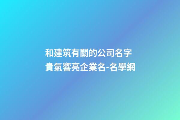 和建筑有關的公司名字 貴氣響亮企業名-名學網-第1張-公司起名-玄機派